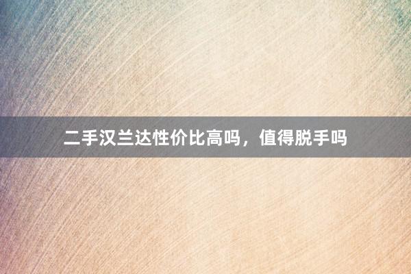 二手汉兰达性价比高吗，值得脱手吗