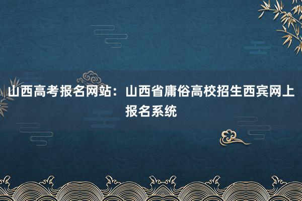 山西高考报名网站：山西省庸俗高校招生西宾网上报名系统