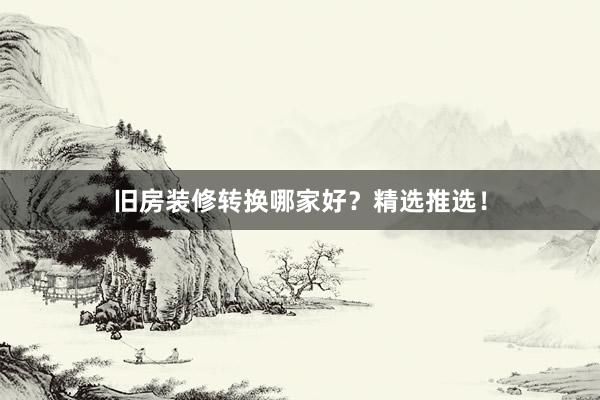 旧房装修转换哪家好？精选推选！
