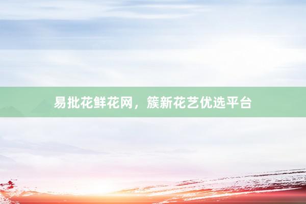 易批花鲜花网，簇新花艺优选平台
