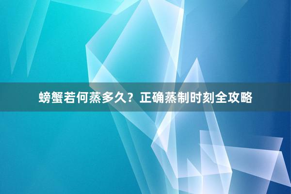 螃蟹若何蒸多久？正确蒸制时刻全攻略