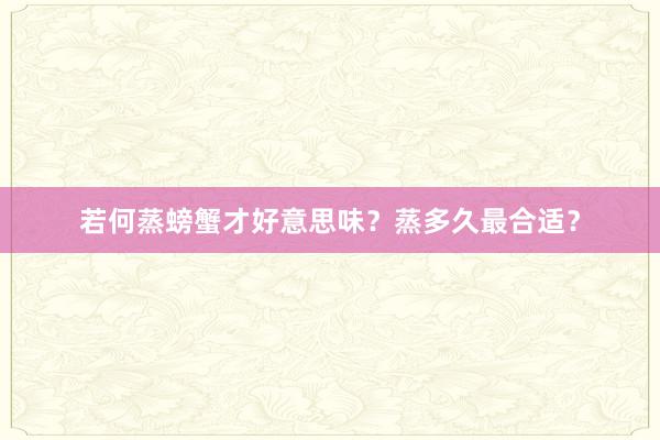 若何蒸螃蟹才好意思味？蒸多久最合适？