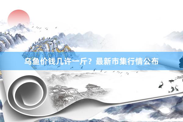 乌鱼价钱几许一斤？最新市集行情公布